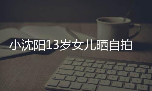 拍 女儿不似貌美阳1小沈肤白从前3岁晒自